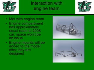 Interaction with engine team Met with engine team  Engine compartment has approximately equal room to 2008 car, space won’t be an issue Engine mounts will be added to the model after they are designed 