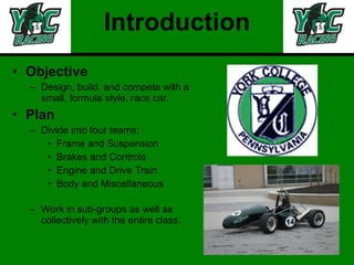 Introduction Objective Design, build, and compete with a small, formula style, race car.  Plan Divide into four teams: Frame and Suspension Brakes and Controls Engine and Drive Train Body and Miscellaneous Work in sub-groups as well as collectively with the entire class. 