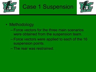 Case 1 Suspension Methodology Force vectors for the three main scenarios were obtained from the suspension team. Force vectors were applied to each of the 16 suspension points. The rear was restrained. 