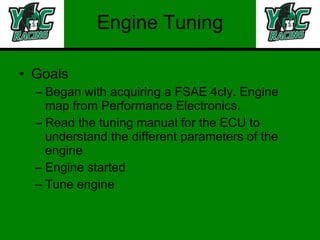 Engine Tuning Goals Began with acquiring a FSAE 4cly. Engine map from Performance Electronics. Read the tuning manual for the ECU to understand the different parameters of the engine Engine started Tune engine 