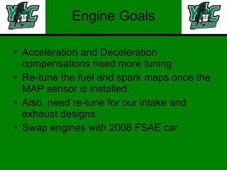 Engine Goals Acceleration and Deceleration compensations need more tuning Re-tune the fuel and spark maps once the MAP sensor is installed Also, need re-tune for our intake and exhaust designs Swap engines with 2008 FSAE car 