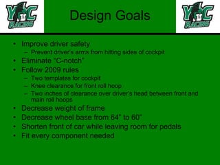 Design Goals Improve driver safety Prevent driver’s arms from hitting sides of cockpit Eliminate “C-notch” Follow 2009 rules Two templates for cockpit Knee clearance for front roll hoop Two inches of clearance over driver’s head between front and main roll hoops Decrease weight of frame Decrease wheel base from 64” to 60” Shorten front of car while leaving room for pedals Fit every component needed 
