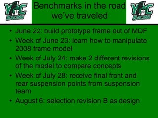 Benchmarks in the road we’ve traveled June 22: build prototype frame out of MDF Week of June 23: learn how to manipulate 2008 frame model Week of July 24: make 2 different revisions of the model to compare concepts Week of July 28: receive final front and rear suspension points from suspension team August 6: selection revision B as design 