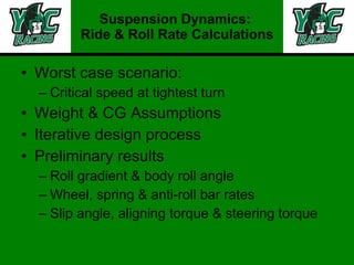 Worst case scenario: Critical speed at tightest turn Weight & CG Assumptions Iterative design process Preliminary results Roll gradient & body roll angle Wheel, spring & anti-roll bar rates Slip angle, aligning torque & steering torque Suspension Dynamics:  Ride & Roll Rate Calculations 