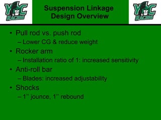 Pull rod vs. push rod Lower CG & reduce weight Rocker arm Installation ratio of 1: increased sensitivity  Anti-roll bar Blades: increased adjustability  Shocks 1’’ jounce, 1’’ rebound Suspension Linkage  Design Overview 