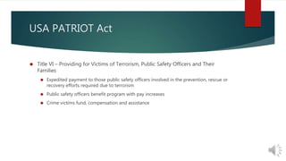 USA PATRIOT Act 
 Title VI – Providing for Victims of Terrorism, Public Safety Officers and Their 
Families 
 Expedited payment to those public safety officers involved in the prevention, rescue or 
recovery efforts required due to terrorism 
 Public safety officers benefit program with pay increases 
 Crime victims fund, compensation and assistance 
 
