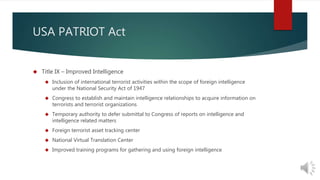 USA PATRIOT Act 
 Title IX – Improved Intelligence 
 Inclusion of international terrorist activities within the scope of foreign intelligence 
under the National Security Act of 1947 
 Congress to establish and maintain intelligence relationships to acquire information on 
terrorists and terrorist organizations 
 Temporary authority to defer submittal to Congress of reports on intelligence and 
intelligence related matters 
 Foreign terrorist asset tracking center 
 National Virtual Translation Center 
 Improved training programs for gathering and using foreign intelligence 
 