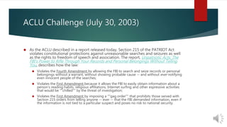 ACLU Challenge (July 30, 2003) 
 As the ACLU described in a report released today, Section 215 of the PATRIOT Act 
violates constitutional protections against unreasonable searches and seizures as well 
as the rights to freedom of speech and association. The report, Unpatriotic Acts: The 
FBI's Power to Rifle Through Your Records and Personal Belongings Without Telling 
You, describes how the law: 
 Violates the Fourth Amendment by allowing the FBI to search and seize records or personal 
belongings without a warrant, without showing probable cause -- and without ever notifying 
even innocent people of the searches; 
 Violates the First Amendment because it allows the FBI to easily obtain information about a 
person's reading habits, religious affiliations, Internet surfing and other expressive activities 
that would be ""chilled"" by the threat of investigation; 
 Violates the First Amendment by imposing a ""gag order"" that prohibits those served with 
Section 215 orders from telling anyone -- ever -- that the FBI demanded information, even if 
the information is not tied to a particular suspect and poses no risk to national security. 
 