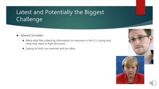 Latest and Potentially the Biggest 
Challenge 
 Edward Snowden 
 Meta-data files collecting information on everyone in the U.S. (using only 
what they need to fight terrorism) 
 Spying on both our enemies and our allies 
 