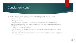 Conclusion (cont.) 
 Are the changes made as a result of the Patriot Act prone to abuses, possibly – 
 Guantanamo Bay 
 Spying on our allies 
 Very open access to electronic, educational and medical information of all US citizens 
With changes that have now been tested over the period from 2001 - 2014, I believe it is time to 
revisit this statute and evaluate – 
 What has worked and what hasn’t 
 Are we achieving results while minimizing the impact to the constitutional freedoms we have 
become accustomed to 
 Do we have the right balance of checks and balances and oversight to assure abuses of power 
remain the exception 
 