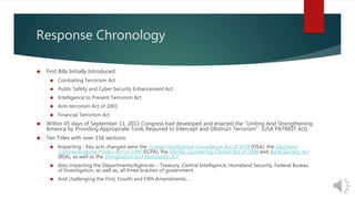 Response Chronology 
 First Bills Initially Introduced: 
 Combating Terrorism Act 
 Public Safety and Cyber Security Enhancement Act 
 Intelligence to Prevent Terrorism Act 
 Anti-terrorism Act of 2001 
 Financial Terrorism Act 
 Within 45 days of September 11, 2011 Congress had developed and enacted the “Uniting And Strengthening 
America by Providing Appropriate Tools Required to Intercept and Obstruct Terrorism” (USA PATRIOT Act) 
 Ten Titles with over 156 sections 
 Impacting - Key acts changed were the Foreign Intelligence Surveillance Act of 1978 (FISA), the Electronic 
Communications Privacy Act of 1986 (ECPA), the Money Laundering Control Act of 1986 and Bank Secrecy Act 
(BSA), as well as the Immigration and Nationality Act 
 Also impacting the Departments/Agencies – Treasury, Central Intelligence, Homeland Security, Federal Bureau 
of Investigation, as well as, all three braches of government 
 And challenging the First, Fourth and Fifth Amendments…. 
 
