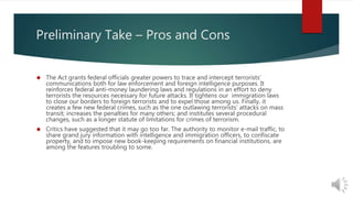 Preliminary Take – Pros and Cons 
 The Act grants federal officials greater powers to trace and intercept terrorists’ 
communications both for law enforcement and foreign intelligence purposes. It 
reinforces federal anti-money laundering laws and regulations in an effort to deny 
terrorists the resources necessary for future attacks. It tightens our immigration laws 
to close our borders to foreign terrorists and to expel those among us. Finally, it 
creates a few new federal crimes, such as the one outlawing terrorists’ attacks on mass 
transit; increases the penalties for many others; and institutes several procedural 
changes, such as a longer statute of limitations for crimes of terrorism. 
 Critics have suggested that it may go too far. The authority to monitor e-mail traffic, to 
share grand jury information with intelligence and immigration officers, to confiscate 
property, and to impose new book-keeping requirements on financial institutions, are 
among the features troubling to some. 
 