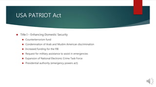 USA PATRIOT Act 
 Title I – Enhancing Domestic Security 
 Counterterrorism fund 
 Condemnation of Arab and Muslim American discrimination 
 Increased funding for the FBI 
 Request for military assistance to assist in emergencies 
 Expansion of National Electronic Crime Task Force 
 Presidential authority (emergency powers act) 
 