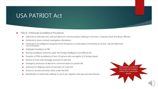 USA PATRIOT Act 
 Title II – Enhanced Surveillance Procedures 
 Authority to intercept wire, oral and electronic communications relating to terrorism, computer fraud and abuse offenses 
 Authority to share criminal investigative information 
 Clarification of intelligence exceptions from limitations on interception and disclosure of wire, oral and electronic 
communication 
 Employed translators at FBI 
 Roving surveillance authority under the Foreign Intelligence Surveillance Act 
 Duration of FISA surveillance of non-US persons who are agents of a foreign power 
 Seizure of voice mail messages pursuant to warrants 
 Emergency disclosure of electronic communications to protect life 
 Authority for delaying notice of execution of a warrant 
 Access to records and other items under the FISA 
 Modification of authorities relating to use of pen registers and trap and trace devices 
Pen register is a device 
that tracks all numbers 
called from a particular 
phone 
 
