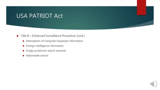 USA PATRIOT Act 
 Title II – Enhanced Surveillance Procedure (cont.) 
 Interception of Computer trespasser information 
 Foreign intelligence information 
 Single jurisdiction search warrants 
 Nationwide service 
 