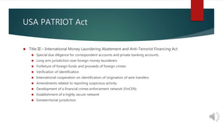 USA PATRIOT Act 
 Title III – International Money Laundering Abatement and Anti-Terrorist Financing Act 
 Special due diligence for correspondent accounts and private banking accounts 
 Long arm jurisdiction over foreign money launderers 
 Forfeiture of foreign funds and proceeds of foreign crimes 
 Verification of identification 
 International cooperation on identification of originators of wire transfers 
 Amendments related to reporting suspicious activity 
 Development of a financial crimes enforcement network (FinCEN) 
 Establishment of a highly secure network 
 Extraterritorial jurisdiction 
 