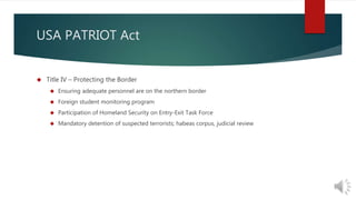 USA PATRIOT Act 
 Title IV – Protecting the Border 
 Ensuring adequate personnel are on the northern border 
 Foreign student monitoring program 
 Participation of Homeland Security on Entry-Exit Task Force 
 Mandatory detention of suspected terrorists; habeas corpus, judicial review 
 