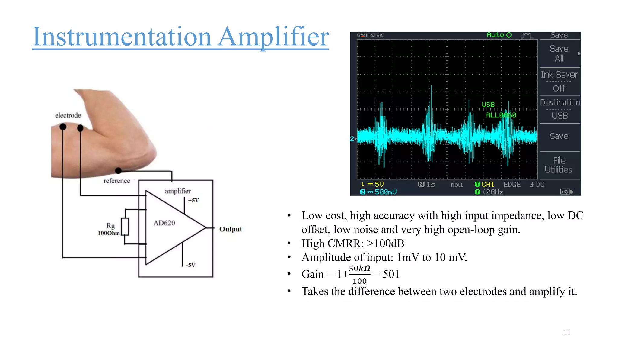 Instrumentation Amplifier
11
• Low cost, high accuracy with high input impedance, low DC
offset, low noise and very high open-loop gain.
• High CMRR: >100dB
• Amplitude of input: 1mV to 10 mV.
• Gain = 1+
50𝑘𝞨
100
= 501
• Takes the difference between two electrodes and amplify it.
 