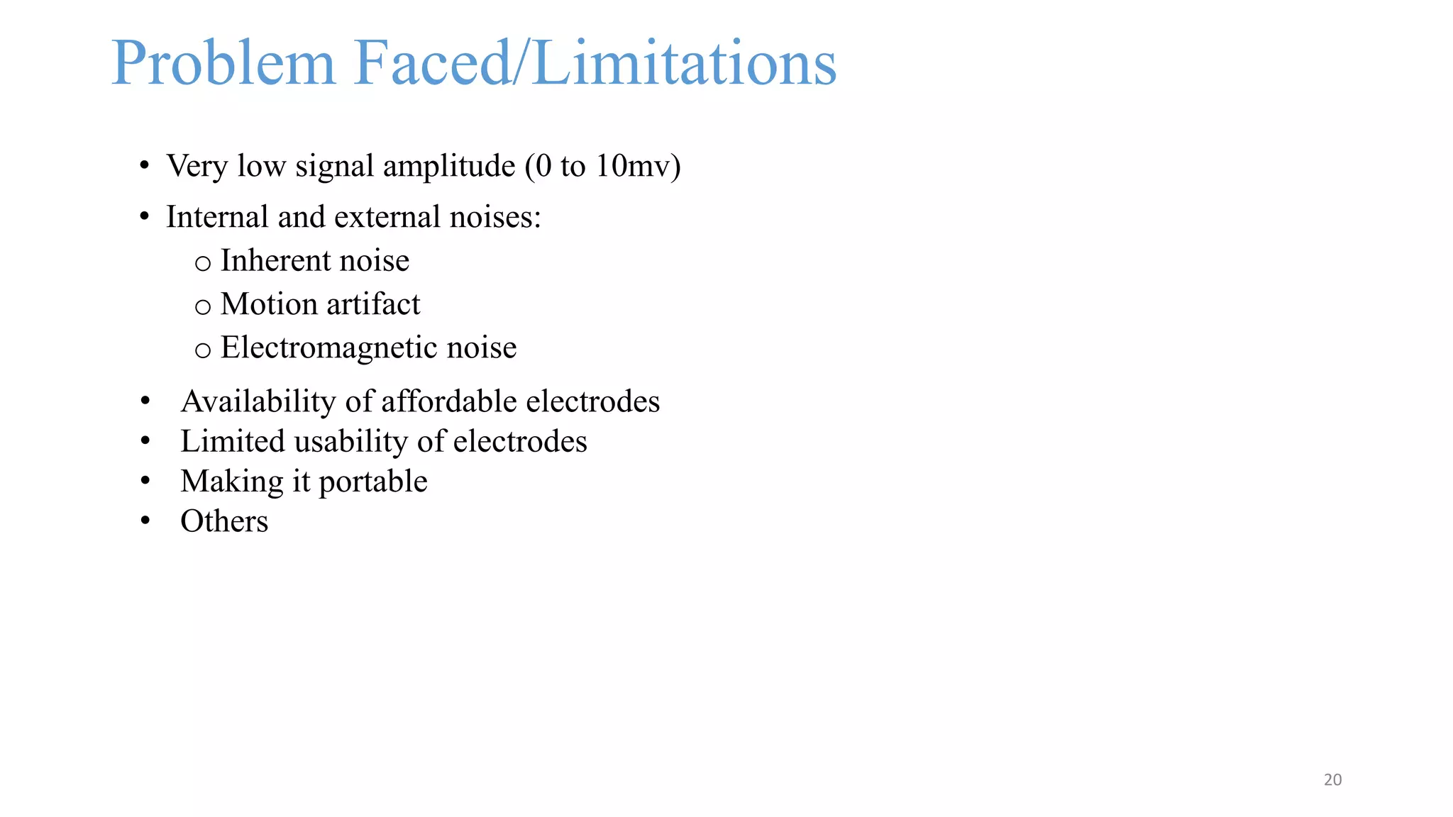 Problem Faced/Limitations
• Very low signal amplitude (0 to 10mv)
• Internal and external noises:
o Inherent noise
o Motion artifact
o Electromagnetic noise
20
• Availability of affordable electrodes
• Limited usability of electrodes
• Making it portable
• Others
 