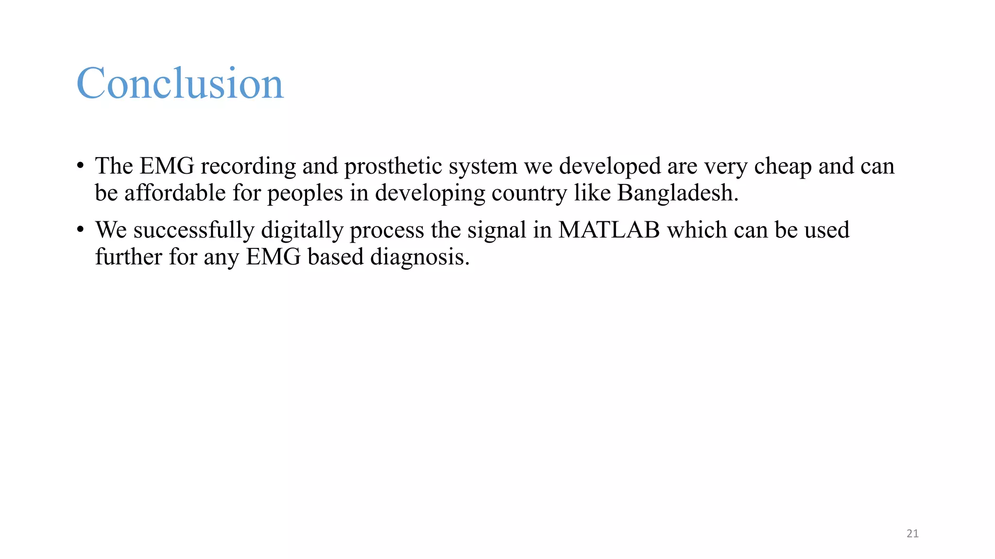 Conclusion
• The EMG recording and prosthetic system we developed are very cheap and can
be affordable for peoples in developing country like Bangladesh.
• We successfully digitally process the signal in MATLAB which can be used
further for any EMG based diagnosis.
21
 