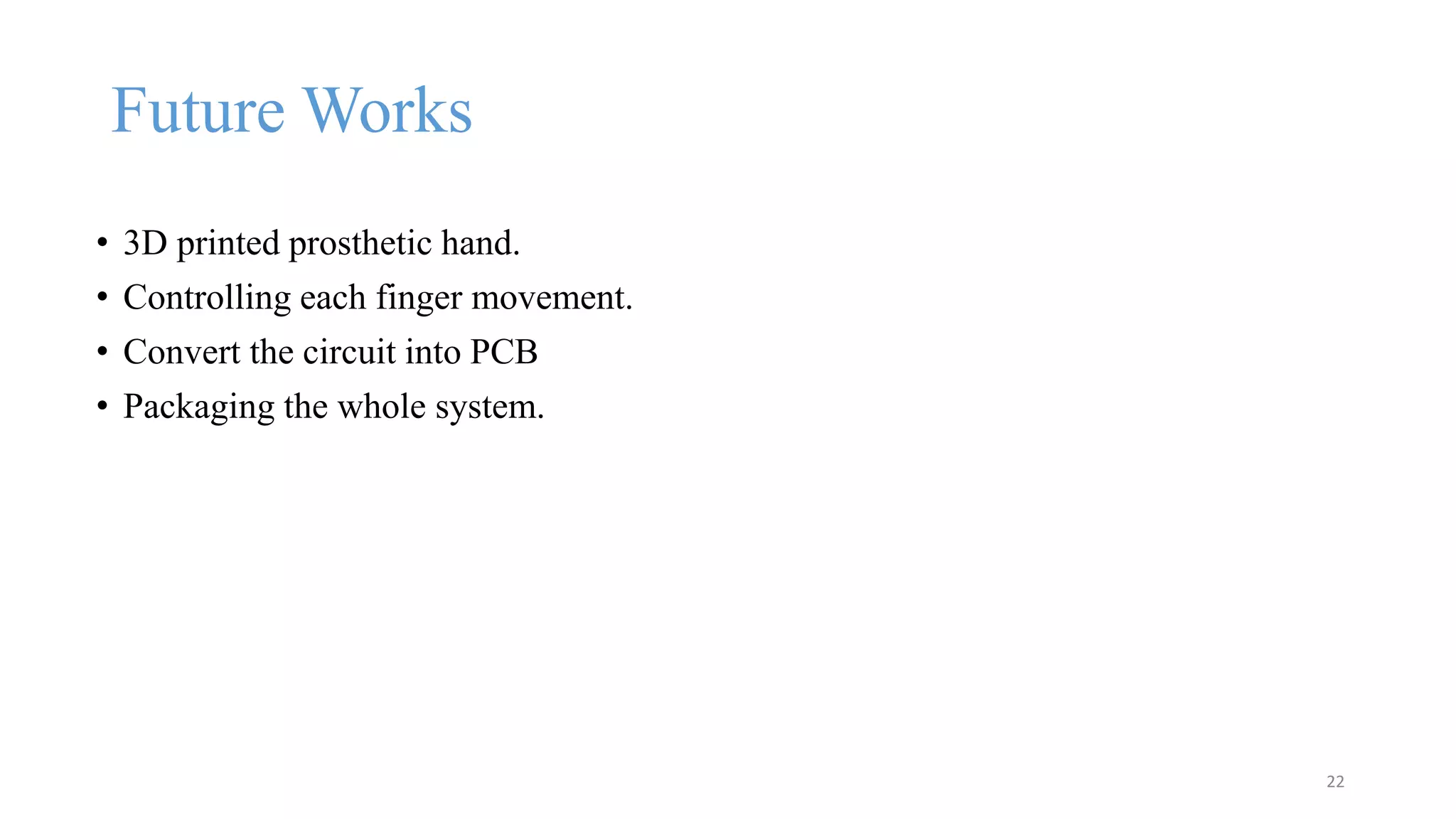 Future Works
• 3D printed prosthetic hand.
• Controlling each finger movement.
• Convert the circuit into PCB
• Packaging the whole system.
22
 