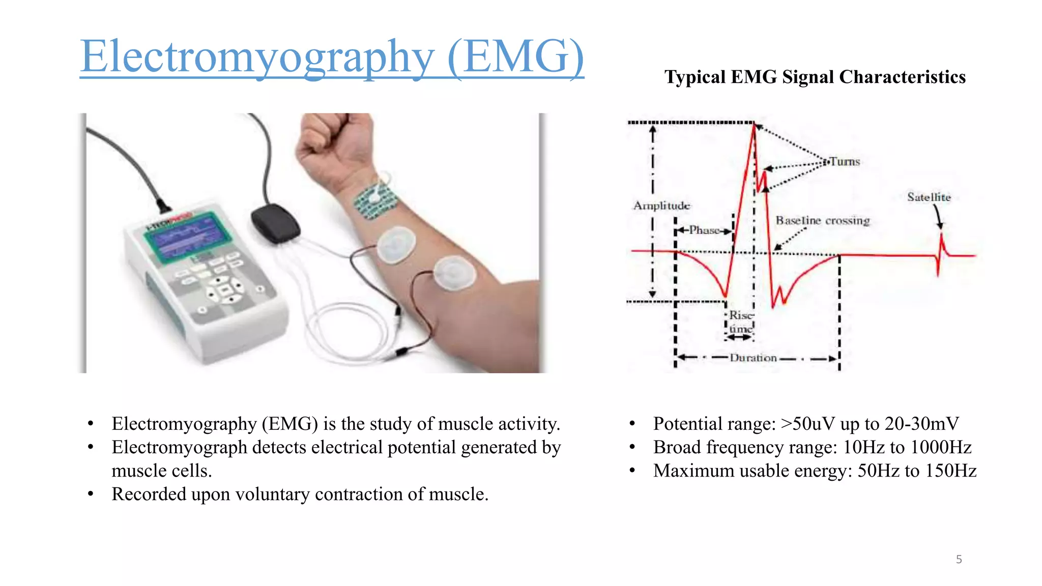 Electromyography (EMG)
5
• Electromyography (EMG) is the study of muscle activity.
• Electromyograph detects electrical potential generated by
muscle cells.
• Recorded upon voluntary contraction of muscle.
• Potential range: >50uV up to 20-30mV
• Broad frequency range: 10Hz to 1000Hz
• Maximum usable energy: 50Hz to 150Hz
Typical EMG Signal Characteristics
 