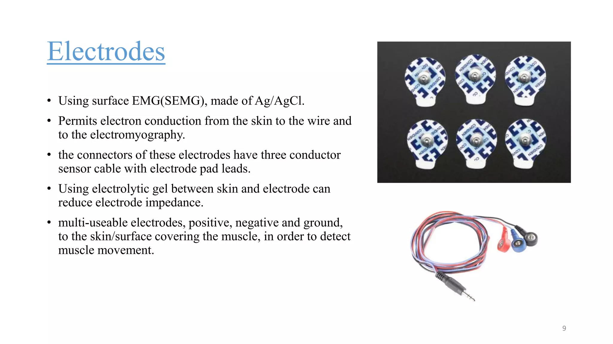 Electrodes
• Using surface EMG(SEMG), made of Ag/AgCl.
• Permits electron conduction from the skin to the wire and
to the electromyography.
• the connectors of these electrodes have three conductor
sensor cable with electrode pad leads.
• Using electrolytic gel between skin and electrode can
reduce electrode impedance.
• multi-useable electrodes, positive, negative and ground,
to the skin/surface covering the muscle, in order to detect
muscle movement.
9
 