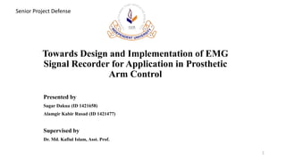 Towards Design and Implementation of EMG
Signal Recorder for Application in Prosthetic
Arm Control
Presented by
Sagar Dakua (ID 1421658)
Alamgir Kabir Rusad (ID 1421477)
Supervised by
Dr. Md. Kafiul Islam, Asst. Prof.
1
Senior Project Defense
 