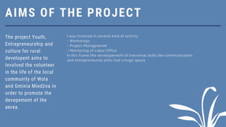 AIMS OF THE PROJECT
The project Youth,
Entrepreneurship and
culture for rural
developent aims to
involved the volunteer
in the life of the local
community of Wola
and Gminia Miedżna in
order to promote the
devepement of the
aerea.
I was involved in several kind of activity:
- Workshops
- Project Managmenet
- Monitoring of Labor Office
In this frame the developement of trasversal skills like communication
and entrepreneurial skills had a huge space.
 