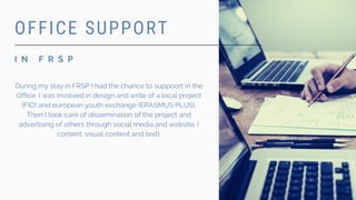 I N F R S P
OFFICE SUPPORT
During my stay in FRSP I had the chance to suppoort in the
Office. I was involved in design and write of a local project
(FIO) and european youth exchange (ERASMUS PLUS).
Then I took care of dissemination of the project and
advertising of others through social media and website. (
content, visual content and text).
 