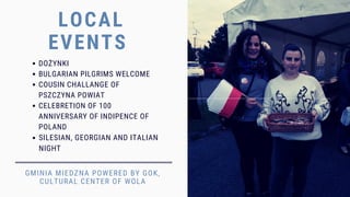 LOCAL
EVENTS
GMINIA MIEDZNA POWERED BY GOK,
CULTURAL CENTER OF WOLA
DOŻYNKI
BULGARIAN PILGRIMS WELCOME
COUSIN CHALLANGE OF
PSZCZYNA POWIAT
CELEBRETION OF 100
ANNIVERSARY OF INDIPENCE OF
POLAND
SILESIAN, GEORGIAN AND ITALIAN
NIGHT
 