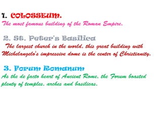 1. COLOSSEUM.
The most famous building of the Roman Empire.
2. St. Peter's Basilica
The largest church in the world, this great building with
Michelangelo's impressive dome is the center of Christianity.
3. Forum Romanum
As the de facto heart of Ancient Rome, the Forum boasted
plenty of temples, arches and basilicas.
 