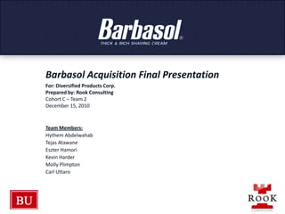 Barbasol Acquisition Final Presentation For: Diversified Products Corp. Prepared by: Rook Consulting  Cohort C – Team 2 December 15, 2010 Team Members: Hythem Abdelwahab Tejas Atawane Eszter Hamori Kevin Harder Molly Plimpton Carl Uttaro 
