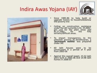 Indira Awas Yojana (IAY)
            •   Since 1985-86 to help build or
                upgrade homes to householdsbelow
                the poverty line
            •   Ceiling on construction assistance
                under the IAY currently is Rs. 25,000/-
                per unit for the plain areas and
                Rs.27,500/-        for    the      hilly
                terrains/difficult areas.
            •   To impart transparency to the
                selection process of beneficiaries, a
                'permanent waitlist' was prepared
                under IAY.
            •   60 lakh houses were to be
                constructed in a period of 4 year
                from 2005-06
            •   Against this overall target, 15.52 lakh
                were built in 2005-06 and 14.98 lakh
                homes in 2006-07
 