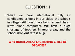 QUESTION : 1
• While we have international fully air
  conditioned schools in our cities, the schools
  in villages still don’t have benches and chairs,
  leave alone computers. We have a huge
  shortage of teachers in rural areas, and the
  school drop out rate is huge.

   WHY RURAL AREAS LAG BEHIND CITIES BY
                DECADES?
 