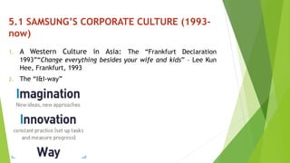5.1 SAMSUNG’S CORPORATE CULTURE (1993- 
now) 
1. A Western Culture in Asia: The “Frankfurt Declaration 
1993”“Change everything besides your wife and kids” – Lee Kun 
Hee, Frankfurt, 1993 
2. The “I&I-way” 
 