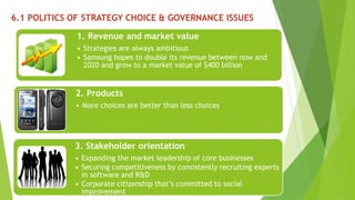 6.1 POLITICS OF STRATEGY CHOICE & GOVERNANCE ISSUES 
1. Revenue and market value 
• Strategies are always ambitious 
• Samsung hopes to double its revenue between now and 
2020 and grow to a market value of $400 billion 
2. Products 
• More choices are better than less choices 
3. Stakeholder orientation 
• Expanding the market leadership of core businesses 
• Securing competitiveness by consistently recruiting experts 
in software and R&D 
• Corporate citizenship that’s committed to social 
improvement 
 