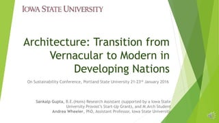 Architecture: Transition from
Vernacular to Modern in
Developing Nations
On Sustainability Conference, Portland State University 21-23rd January 2016
Sankalp Gupta, B.E.(Hons) Research Assistant (supported by a Iowa State
University Provost’s Start-Up Grant), and M.Arch Student
Andrea Wheeler, PhD, Assistant Professor, Iowa State University
 