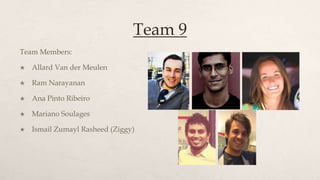 Team 9
Team Members:

   Allard Van der Meulen

   Ram Narayanan

   Ana Pinto Ribeiro

   Mariano Soulages

   Ismail Zumayl Rasheed (Ziggy)
 