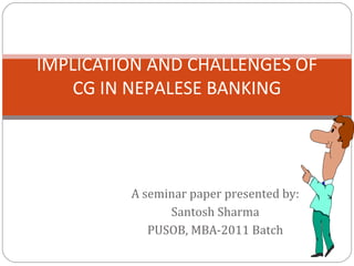 A seminar paper presented by:
Santosh Sharma
PUSOB, MBA-2011 Batch
IMPLICATION AND CHALLENGES OF
CG IN NEPALESE BANKING
 