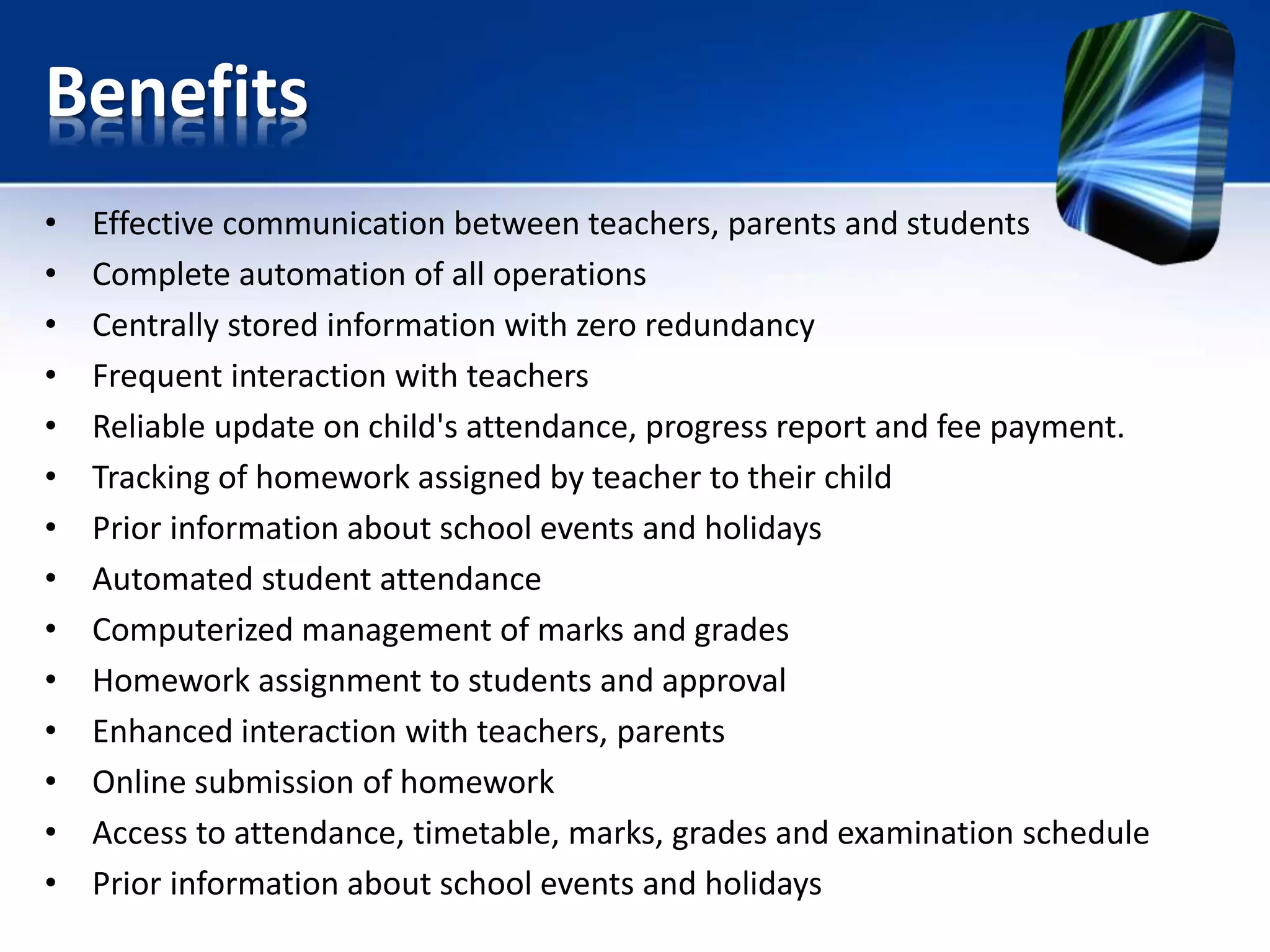 Benefits
• Effective communication between teachers, parents and students
• Complete automation of all operations
• Centrally stored information with zero redundancy
• Frequent interaction with teachers
• Reliable update on child's attendance, progress report and fee payment.
• Tracking of homework assigned by teacher to their child
• Prior information about school events and holidays
• Automated student attendance
• Computerized management of marks and grades
• Homework assignment to students and approval
• Enhanced interaction with teachers, parents
• Online submission of homework
• Access to attendance, timetable, marks, grades and examination schedule
• Prior information about school events and holidays
 