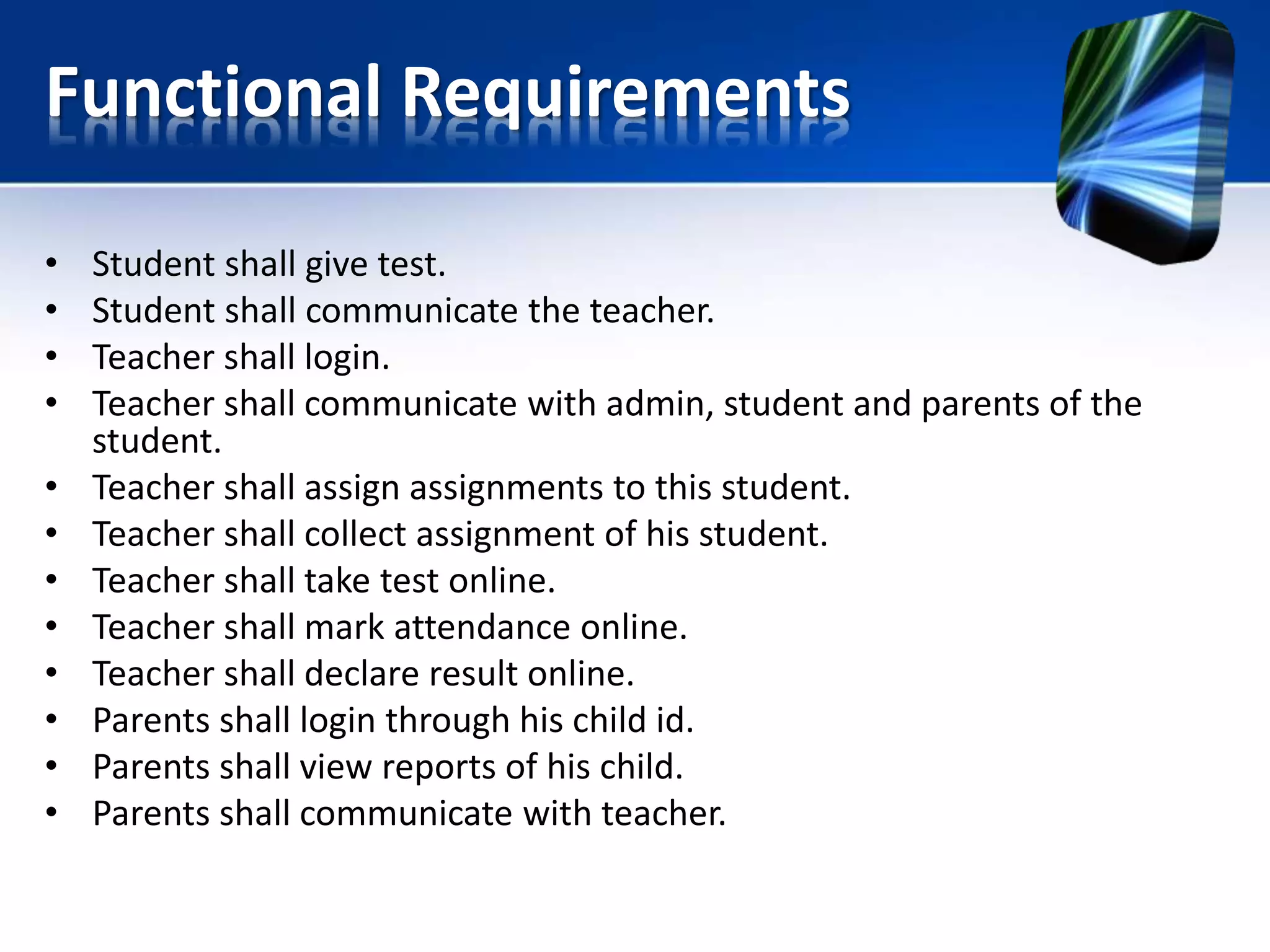 Functional Requirements
• Student shall give test.
• Student shall communicate the teacher.
• Teacher shall login.
• Teacher shall communicate with admin, student and parents of the
student.
• Teacher shall assign assignments to this student.
• Teacher shall collect assignment of his student.
• Teacher shall take test online.
• Teacher shall mark attendance online.
• Teacher shall declare result online.
• Parents shall login through his child id.
• Parents shall view reports of his child.
• Parents shall communicate with teacher.
 