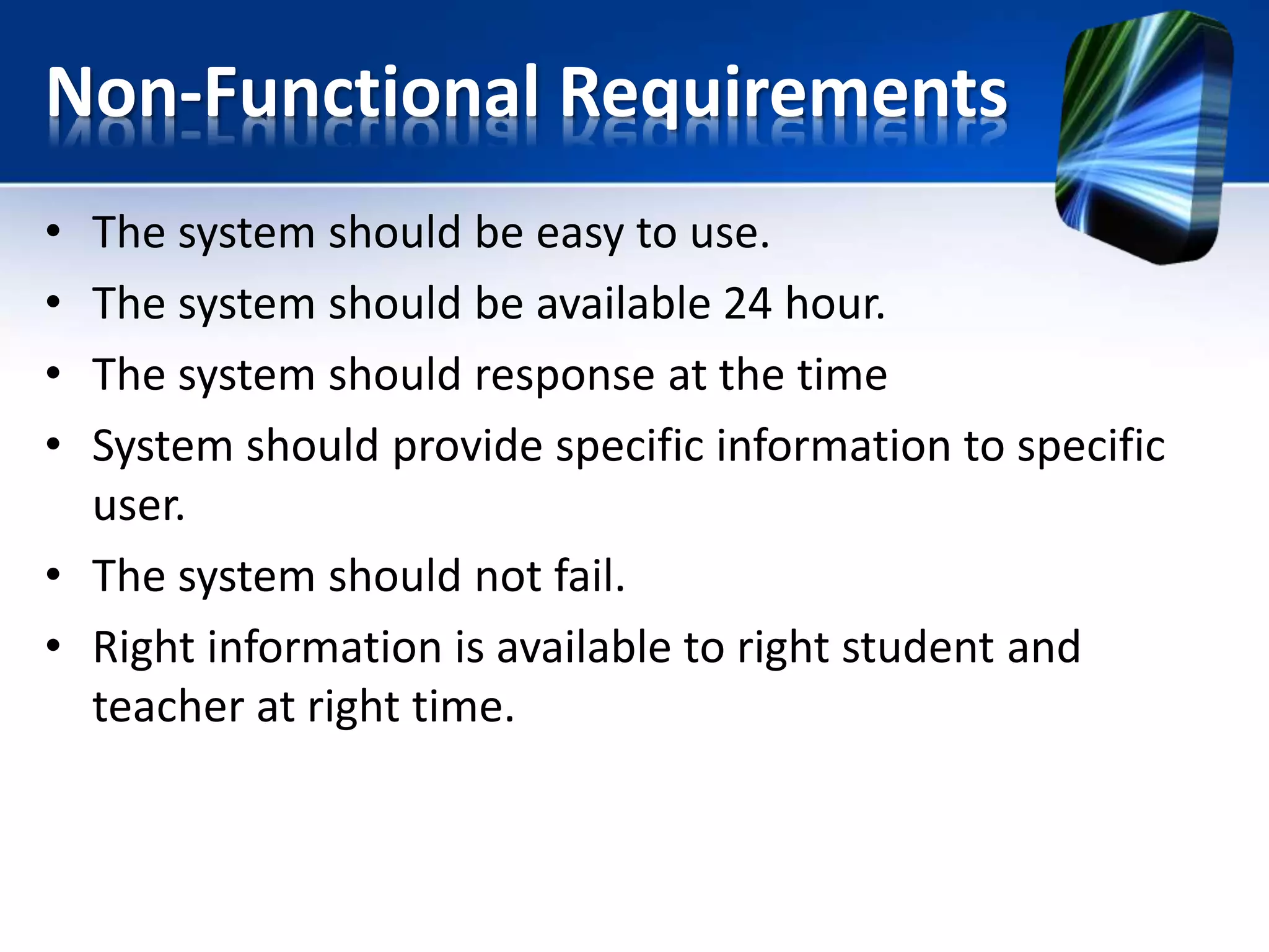 Non-Functional Requirements
• The system should be easy to use.
• The system should be available 24 hour.
• The system should response at the time
• System should provide specific information to specific
user.
• The system should not fail.
• Right information is available to right student and
teacher at right time.
 