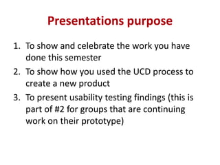 Presentations purpose
1. To show and celebrate the work you have
done this semester
2. To show how you used the UCD process to
create a new product
3. To present usability testing findings (this is
part of #2 for groups that are continuing
work on their prototype)

 