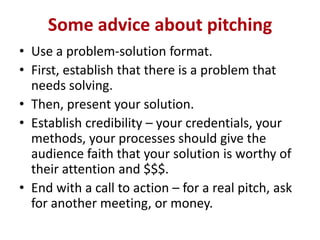 Some advice about pitching
• Use a problem-solution format.
• First, establish that there is a problem that
needs solving.
• Then, present your solution.
• Establish credibility – your credentials, your
methods, your processes should give the
audience faith that your solution is worthy of
their attention and $$$.
• End with a call to action – for a real pitch, ask
for another meeting, or money.

 