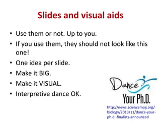 Slides and visual aids
• Use them or not. Up to you.
• If you use them, they should not look like this
one!
• One idea per slide.
• Make it BIG.
• Make it VISUAL.
• Interpretive dance OK.
http://news.sciencemag.org/
biology/2013/11/dance-yourph.d.-finalists-announced

 