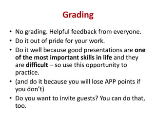 Grading
• No grading. Helpful feedback from everyone.
• Do it out of pride for your work.
• Do it well because good presentations are one
of the most important skills in life and they
are difficult – so use this opportunity to
practice.
• (and do it because you will lose APP points if
you don’t)
• Do you want to invite guests? You can do that,
too.

 