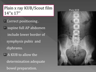 Correct positioning .
 supine full AP abdomen
include lower border of
symphysis pubis and
diphrams.
 A KUB to allow the
determination adequate
bowel preparation.
Plain KUB
Plain x ray KUB/Scout film
14’’x 17’’
 