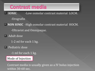 Contrast media is usually given as a IV bolus injection
within 30-60 sec.
 IONIC -Low osmolar contrast material LOCM.
-Urografin
 NON IONIC -High osmolar contrast material HOCM.
-Ultravist and Omnipaque.
 Adult dose
1-2 ml for each 1 kg.
 Pediatric dose
-1 ml for each 1 kg.
Mode of Injection
 
