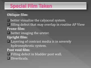Oblique film:
 better visualize the calyaceal system.
 filling defect that may overlap in routine AP View
Prone film:
 better imaging the ureter.
Upright film:
 Layering of contrast media is in severely
hydronephrotic system.
Post void film:
 Filling defect in bladder post wall.
 Diverticula.
 